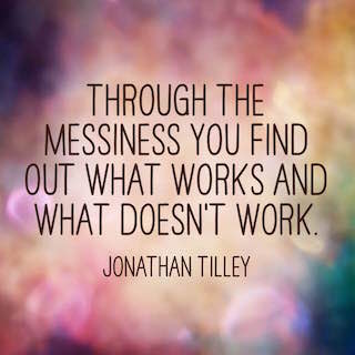 Jonathan Tilley through the messiness you find out what works and what doesnt work